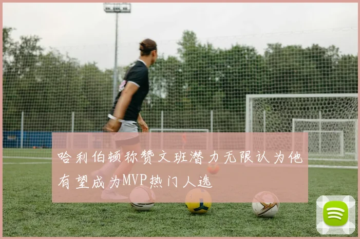 哈利伯顿称赞文班潜力无限认为他有望成为MVP热门人选