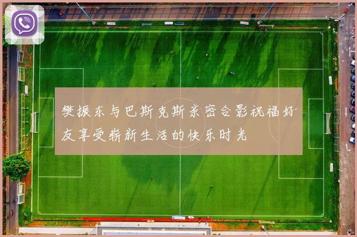 樊振东与巴斯克斯亲密合影祝福好友享受崭新生活的快乐时光