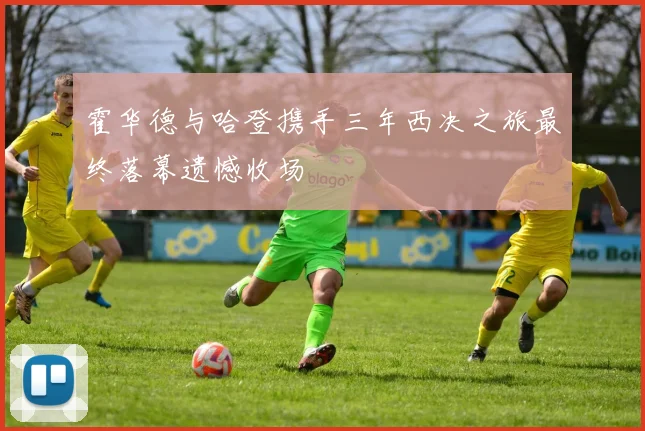 霍华德与哈登携手三年西决之旅最终落幕遗憾收场