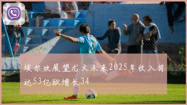 埃尔坎展望尤文未来2025年收入将达53亿欧增长34