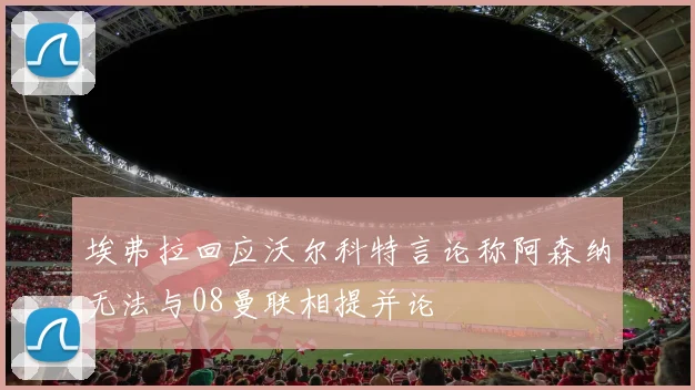 埃弗拉回应沃尔科特言论称阿森纳无法与08曼联相提并论