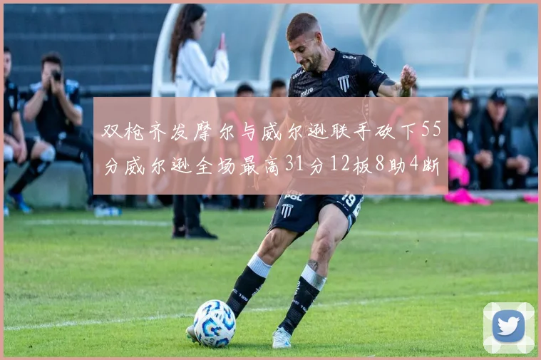 双枪齐发摩尔与威尔逊联手砍下55分威尔逊全场最高31分12板8助4断2帽表现惊艳