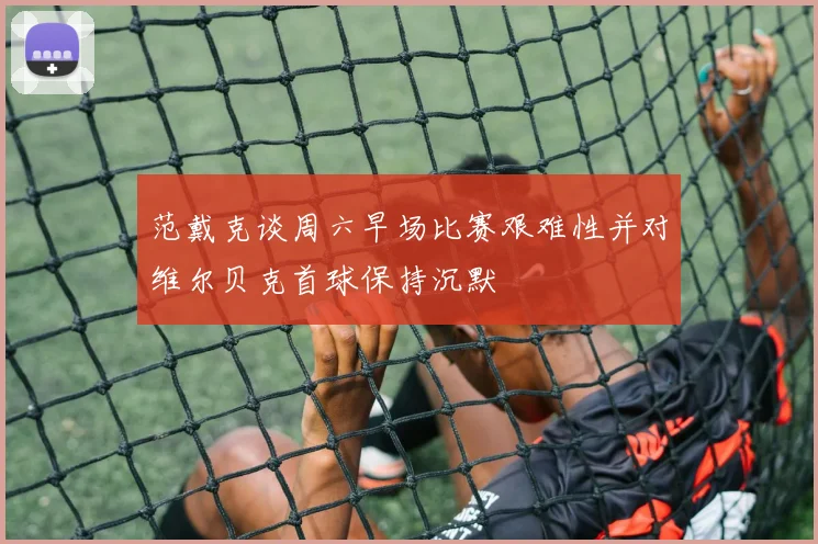 范戴克谈周六早场比赛艰难性并对维尔贝克首球保持沉默