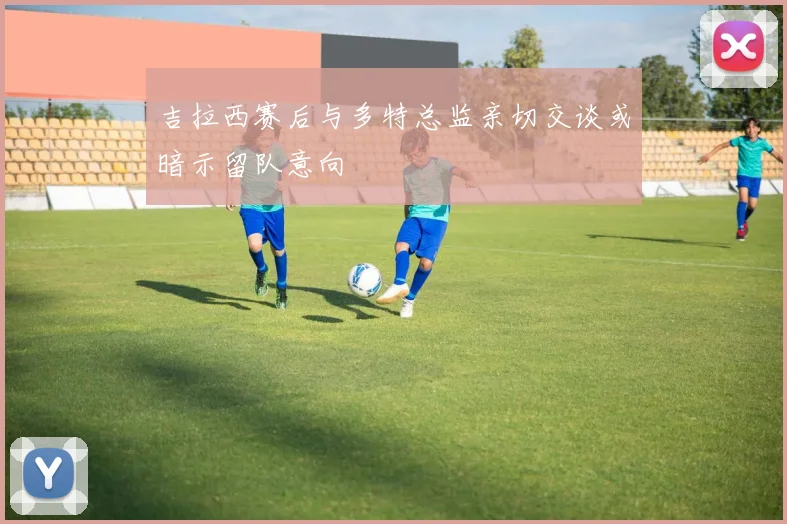 吉拉西赛后与多特总监亲切交谈或暗示留队意向